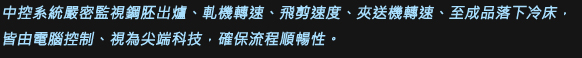 中控系統嚴密監視鋼胚出爐、軋機轉速、飛剪速度、夾送機轉速、至成品落下冷床，皆由電腦控制、視為尖端科技，確保流程順暢性。